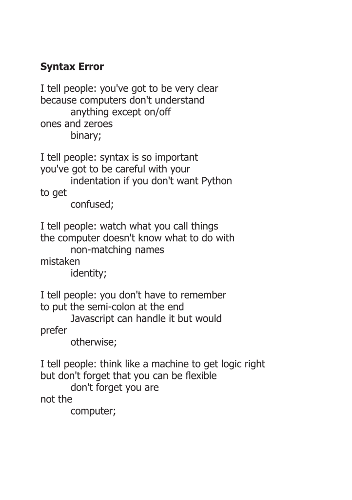 Syntax Error

I tell people: you've got to be very clear because computers don't understand anything except on/off ones and zeroes binary;

I tell people: syntax is so important you've got to be careful with your indentation if you don't want Python to get confused;

I tell people: watch what you call things the computer doesn't know what to do with non-matching names mistaken identity;

I tell people: you don't have to remember to put the semi-colon at the end Javascript can handle it but would prefer otherwise;

I tell people: think like a machine to get logic right but don't forget that you can be flexible don't forget you are not the computer;